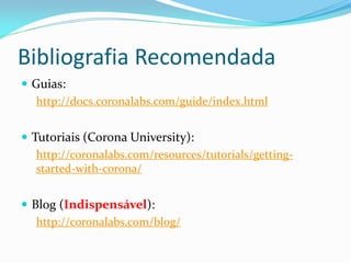 Bibliografia Recomendada
 Guias:
http://docs.coronalabs.com/guide/index.html
 Tutoriais (Corona University):
http://coronalabs.com/resources/tutorials/getting-
started-with-corona/
 Blog (Indispensável):
http://coronalabs.com/blog/
 