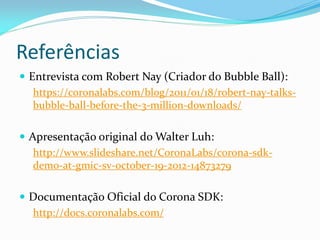 Referências
 Entrevista com Robert Nay (Criador do Bubble Ball):
https://coronalabs.com/blog/2011/01/18/robert-nay-talks-
bubble-ball-before-the-3-million-downloads/
 Apresentação original do Walter Luh:
http://www.slideshare.net/CoronaLabs/corona-sdk-
demo-at-gmic-sv-october-19-2012-14873279
 Documentação Oficial do Corona SDK:
http://docs.coronalabs.com/
 