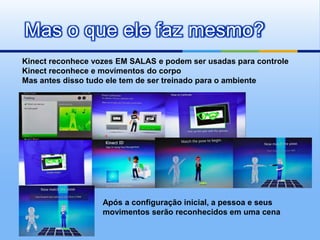 Mas o que ele faz mesmo?
Kinect reconhece vozes EM SALAS e podem ser usadas para controle
Kinect reconhece e movimentos do corpo
Mas antes disso tudo ele tem de ser treinado para o ambiente




                   Após a configuração inicial, a pessoa e seus
                   movimentos serão reconhecidos em uma cena
 