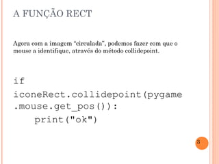 A FUNÇÃO RECT Agora com a imagem “circulada”, podemos fazer com que o mouse a identifique, através do método collidepoint. if iconeRect.collidepoint(pygame.mouse.get_pos()): print("ok") 