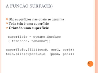 A FUNÇÃO SURFACE() São superfícies nas quais se desenha Toda tela é uma superfície Criando uma superfície superficie = pygame.Surface ((tamanhoX, tamanhoY)) superficie.fill((corR, corG, corB)) tela.blit(superficie, (posX, posY)) 
