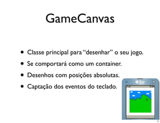 GameCanvas

• Classe principal para “desenhar” o seu jogo.
• Se comportará como um container.
• Desenhos com posições absolutas.
• Captação dos eventos do teclado.

                                                 17
 