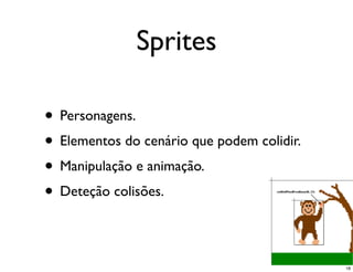 Sprites

• Personagens.
• Elementos do cenário que podem colidir.
• Manipulação e animação.
• Deteção colisões.

                                            18
 