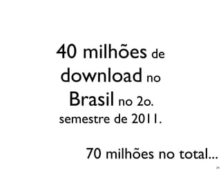 40 milhões de
download no
 Brasil no 2o.
semestre de 2011.

    70 milhões no total...
                         24
 