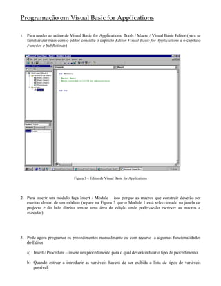 Programação em Visual Basic for Applications

1.   Para aceder ao editor de Visual Basic for Applications: Tools / Macro / Visual Basic Editor (para se
     familiarizar mais com o editor consulte o capitulo Editor Visual Basic for Applications e o capitulo
     Funções e SubRotinas)




                                Figura 3 – Editor de Visual Basic for Applications




2. Para inserir um módulo faça Insert / Module – isto porque as macros que construir deverão ser
   escritas dentro de um módulo (repare na Figura 3 que o Module 1 está seleccionado na janela de
   projecto e do lado direito tem-se uma área de edição onde poder-se-ão escrever as macros a
   executar)




3. Pode agora programar os procedimentos manualmente ou com recurso a algumas funcionalidades
   do Editor:

     a) Insert / Procedure – insere um procedimento para o qual deverá indicar o tipo de procedimento.

     b) Quando estiver a introduzir as variáveis haverá de ser exibida a lista de tipos de variáveis
        possível.
 