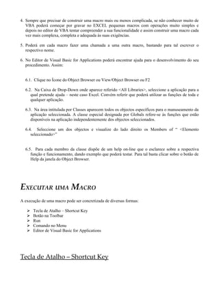 4. Sempre que precisar de construir uma macro mais ou menos complicada, se não conhecer muito de
   VBA poderá começar por gravar no EXCEL pequenas macros com operações muito simples e
   depois no editor de VBA tentar compreender a sua funcionalidade e assim construir uma macro cada
   vez mais complexa, completa e adequada às suas exigências.

5. Poderá em cada macro fazer uma chamada a uma outra macro, bastando para tal escrever o
   respectivo nome.

6. No Editor de Visual Basic for Applications poderá encontrar ajuda para o desenvolvimento do seu
   procedimento. Assim:


  6.1. Clique no Ícone do Object Browser ou View/Object Browser ou F2

  6.2. Na Caixa de Drop-Down onde aparece referido <All Libraries>, seleccione a aplicação para a
     qual pretende ajuda – neste caso Excel. Convém referir que poderá utilizar as funções de toda e
     qualquer aplicação.

  6.3. Na área intitulada por Classes aparecem todos os objectos específicos para o manuseamento da
     aplicação seleccionada. A classe especial designada por Globals refere-se às funções que estão
     disponíveis na aplicação independentemente dos objectos seleccionados.

  6.4. Seleccione um dos objectos e visualize do lado direito os Members of “ <Elemento
     seleccionado>”


  6.5. Para cada membro da classe dispõe de um help on-line que o esclarece sobre a respectiva
     função e funcionamento, dando exemplo que poderá testar. Para tal basta clicar sobre o botão de
     Help da janela do Object Browser.




EXECUTAR UMA MACRO
A execução de uma macro pode ser concretizada de diversas formas:

      Tecla de Atalho – Shortcut Key
      Botão na Toolbar
      Run
      Comando no Menu
      Editor de Visual Basic for Applications




Tecla de Atalho – Shortcut Key
 