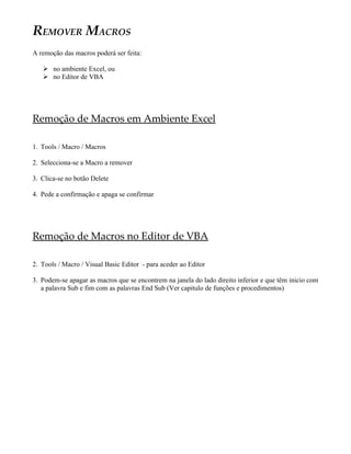 REMOVER MACROS
A remoção das macros poderá ser feita:

    no ambiente Excel, ou
    no Editor de VBA




Remoção de Macros em Ambiente Excel

1. Tools / Macro / Macros

2. Selecciona-se a Macro a remover

3. Clica-se no botão Delete

4. Pede a confirmação e apaga se confirmar




Remoção de Macros no Editor de VBA

2. Tools / Macro / Visual Basic Editor - para aceder ao Editor

3. Podem-se apagar as macros que se encontrem na janela do lado direito inferior e que têm inicio com
   a palavra Sub e fim com as palavras End Sub (Ver capitulo de funções e procedimentos)
 