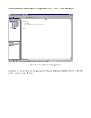Para aceder ao editor de Visual Basic for Applications: Tools / Macro / Visual Basic Editor




                              Figura 10 – Editor de Visual Basic for Applications



Encontrará o écran dividido em três grandes áreas: Project Explorer, Properties Window e do lado
direito a janela de edição de texto.
 