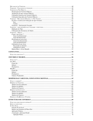 DECLARAÇÃO DE VARIÁVEIS ..........................................................................................................................44
   VARIÁVEIS – VANTAGENS DA UTILIZAÇÃO....................................................................................................... 45
   VARIÁVEIS DO TIPO OBJECTO........................................................................................................................ 45
     Declaração da Variável Objecto.........................................................................................................45
     Atribuição de uma variável Objecto....................................................................................................45
     Utilização Genérica da Variável Objecto........................................................................................... 46
     Utilização Especifica da Variável Objecto......................................................................................... 46
   VARIÁVEIS – DECLARAÇÃO OPCIONAL E O TIPO VARIANT.................................................................................47
     Os Prós e Contras da Utilização do tipo Variants..............................................................................47
          Prós................................................................................................................................................................   47
          Contras...........................................................................................................................................................     47
     Variáveis – Declaração Forçada........................................................................................................ 48
   VARIÁVEIS – TIPOS DEFINIDOS PELO UTILIZADOR - ESTRUTURAS........................................................................... 48
     Definição do Tipo................................................................................................................................ 48
     Utilização das Estruturas de Dados....................................................................................................49
   VARIÁVEIS – ARRAYS...................................................................................................................................50
     O que é um Array ?..............................................................................................................................50
          Array Uni-Dimensional.................................................................................................................................. 50
          Array Bi-Dimensional.................................................................................................................................... 50
       Declaração de um array......................................................................................................................51
          Arrays Uni-dimensionais................................................................................................................................ 51
          Arrays Bi-dimensionais.................................................................................................................................. 51
       Utilização de um Array........................................................................................................................52
          Para aceder ao elemento................................................................................................................................. 52
          Atribuição de valores ..................................................................................................................................... 52
       Option Base e Array Bounds............................................................................................................... 53
CONSTANTES.......................................................................................................................................... 54
   O QUE SÃO CONSTANTES ?............................................................................................................................. 55
INPUTBOX E MSGBOX.......................................................................................................................... 56
   O QUE SÃO ?............................................................................................................................................... 57
   INPUTBOX...................................................................................................................................................57
      O que faz….......................................................................................................................................... 57
      Sintaxe................................................................................................................................................. 57
      Parâmetros.......................................................................................................................................... 58
   MSGBOX.................................................................................................................................................... 59
      O que faz….......................................................................................................................................... 59
      Sintaxe................................................................................................................................................. 59
      Parâmetros.......................................................................................................................................... 59
      Valores Produzidos….......................................................................................................................... 62
DOMÍNIO DAS VARIÁVEIS, CONSTANTES E ROTINAS.............................................................. 63
   O QUE É O DOMINIO?.................................................................................................................................... 64
   DOMÍNIO DAS VARIÁVEIS.............................................................................................................................. 64
     Âmbito do Procedimento..................................................................................................................... 64
     Âmbito do Módulo............................................................................................................................... 65
     Âmbito do Projecto..............................................................................................................................66
   DOMÍNIO DAS CONSTANTES ...........................................................................................................................67
     Âmbito do Procedimento..................................................................................................................... 67
     Âmbito do Módulo............................................................................................................................... 68
     Âmbito do Projecto..............................................................................................................................68
   DOMÍNIO DE SUBROTINAS E FUNÇÕES.............................................................................................................68
ESTRUTURAS DE CONTROLO ...........................................................................................................69
   O QUE SÃO ESTRUTURAS DE CONTROLO?.......................................................................................................... 70
   QUAIS AS ESTRUTURAS….............................................................................................................................. 70
   IF-THEN-ELSE............................................................................................................................................. 71
      Função IF do Excel............................................................................................................................. 71
      Sintaxe da Estrutura If-Then-Else....................................................................................................... 71
      Aplicação Prática................................................................................................................................ 72
      A instrução adicional ElseIf............................................................................................................... 76
          Aplicação Prática............................................................................................................................................ 76
 