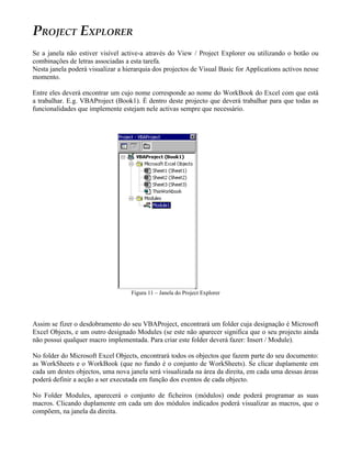 PROJECT EXPLORER
Se a janela não estiver visível active-a através do View / Project Explorer ou utilizando o botão ou
combinações de letras associadas a esta tarefa.
Nesta janela poderá visualizar a hierarquia dos projectos de Visual Basic for Applications activos nesse
momento.

Entre eles deverá encontrar um cujo nome corresponde ao nome do WorkBook do Excel com que está
a trabalhar. E.g. VBAProject (Book1). É dentro deste projecto que deverá trabalhar para que todas as
funcionalidades que implemente estejam nele activas sempre que necessário.




                                   Figura 11 – Janela do Project Explorer




Assim se fizer o desdobramento do seu VBAProject, encontrará um folder cuja designação é Microsoft
Excel Objects, e um outro designado Modules (se este não aparecer significa que o seu projecto ainda
não possui qualquer macro implementada. Para criar este folder deverá fazer: Insert / Module).

No folder do Microsoft Excel Objects, encontrará todos os objectos que fazem parte do seu documento:
as WorkSheets e o WorkBook (que no fundo é o conjunto de WorkSheets). Se clicar duplamente em
cada um destes objectos, uma nova janela será visualizada na área da direita, em cada uma dessas áreas
poderá definir a acção a ser executada em função dos eventos de cada objecto.

No Folder Modules, aparecerá o conjunto de ficheiros (módulos) onde poderá programar as suas
macros. Clicando duplamente em cada um dos módulos indicados poderá visualizar as macros, que o
compõem, na janela da direita.
 