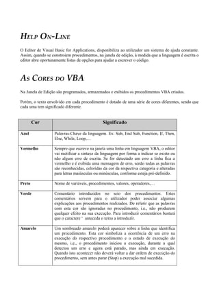 HELP ON-LINE
O Editor de Visual Basic for Applications, disponibiliza ao utilizador um sistema de ajuda constante.
Assim, quando se constroiem procedimentos, na janela de edição, à medida que a linguagem é escrita o
editor abre oportunamente listas de opções para ajudar a escrever o código.



AS CORES DO VBA
Na Janela de Edição são programados, armazenados e exibidos os procedimentos VBA criados.

Porém, o texto envolvido em cada procedimento é dotado de uma série de cores diferentes, sendo que
cada uma tem significado diferente.


        Cor                                    Significado

Azul               Palavras-Chave da linguagem. Ex: Sub, End Sub, Function, If, Then,
                   Else, While, Loop,…

Vermelho           Sempre que escreve na janela uma linha em linguagem VBA, o editor
                   vai rectificar a sintaxe da linguagem por forma a indicar se existe ou
                   não algum erro de escrita. Se for detectado um erro a linha fica a
                   vermelho e é exibida uma mensagem de erro, senão todas as palavras
                   são reconhecidas, coloridas da cor da respectiva categoria e alteradas
                   para letras maiúsculas ou minúsculas, conforme esteja pré-definido.

Preto              Nome de variáveis, procedimentos, valores, operadores,…

Verde              Comentário introduzidos no seio dos procedimentos. Estes
                   comentários servem para o utilizador poder associar algumas
                   explicações aos procedimentos realizados. De referir que as palavras
                   com esta cor são ignoradas no procedimento, i.e., não produzem
                   qualquer efeito na sua execução. Para introduzir comentários bastará
                   que o caractere ‘ anteceda o texto a introduzir.

Amarelo            Um sombreado amarelo poderá aparecer sobre a linha que identifica
                   um procedimento. Esta cor simboliza a ocorrência de um erro na
                   execução do respectivo procedimento e o estado de execução do
                   mesmo, i.e., o procedimento iniciou a execução, durante a qual
                   detectou um erro e agora está parado, mas ainda em execução.
                   Quando isto acontecer não deverá voltar a dar ordem de execução do
                   procedimento, sem antes parar (Stop) a execução mal sucedida.
 