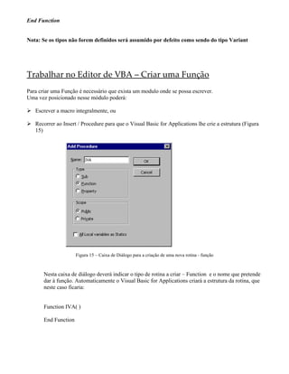 End Function


Nota: Se os tipos não forem definidos será assumido por defeito como sendo do tipo Variant




Trabalhar no Editor de VBA – Criar uma Função
Para criar uma Função é necessário que exista um modulo onde se possa escrever.
Uma vez posicionado nesse módulo poderá:

 Escrever a macro integralmente, ou

 Recorrer ao Insert / Procedure para que o Visual Basic for Applications lhe crie a estrutura (Figura
  15)




                      Figura 15 – Caixa de Diálogo para a criação de uma nova rotina - função



       Nesta caixa de diálogo deverá indicar o tipo de rotina a criar – Function e o nome que pretende
       dar à função. Automaticamente o Visual Basic for Applications criará a estrutura da rotina, que
       neste caso ficaria:


       Function IVA( )

       End Function
 