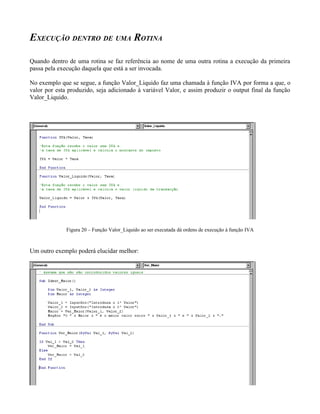 EXECUÇÃO DENTRO DE UMA ROTINA

Quando dentro de uma rotina se faz referência ao nome de uma outra rotina a execução da primeira
passa pela execução daquela que está a ser invocada.

No exemplo que se segue, a função Valor_Liquido faz uma chamada à função IVA por forma a que, o
valor por esta produzido, seja adicionado à variável Valor, e assim produzir o output final da função
Valor_Liquido.




              Figura 20 – Função Valor_Liquido ao ser executada dá ordens de execução à função IVA



Um outro exemplo poderá elucidar melhor:
 