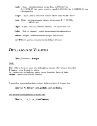 Single – 4 bytes – permite armazenar um real desde -3.402823E38 até
               -1.4011298E-45, para valores negativos e desde 3.402823E38 até 1.4011298E-45, para
               valores positivos

        Integer – 2 bytes - permite armazenar números inteiros entre -32.768 e 32767

        Long – 4 bytes – permite armazenar números inteiros entre -2 147 483 648 e
                        2 147 483 648

        Object – 4 bytes – utilizado para fazer referência a um objecto do Excel

        String – 1 byte por caractere – permite armazenar conjuntos de caracteres

        Variant – 16 bytes - permite armazenar qualquer tipo de dados

        User-Defined – permite armazenar valores de tipos diferentes




DECLARAÇÃO DE VARIÁVEIS

        Dim I_Numero As Integer

Onde:

Dim – Palavra chave que indica uma declaração de variáveis (abreviatura de dimensão)
I_Numero - nome da variável a utilizar
As – palavra chave utilizada para separar o nome da variável do tipo de dados
Integer – tipo de dados atribuído à variável



É possível na mesma declaração de variáveis declarar variáveis de diversos tipos:

        Dim var1 As Integer, var2 As Date, var3 As Double

Para declarar diversas variáveis do mesmo tipo:

        Dim var_1, var_2, var_3 As Currency
 