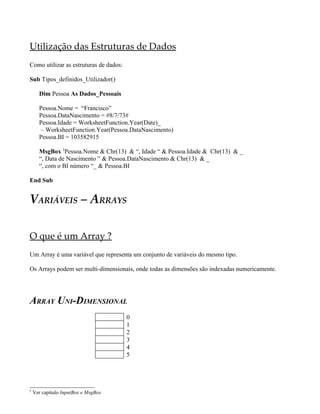 Utilização das Estruturas de Dados
Como utilizar as estruturas de dados:

Sub Tipos_definidos_Utilizador()

      Dim Pessoa As Dados_Pessoais

      Pessoa.Nome = “Francisco”
      Pessoa.DataNascimento = #8/7/73#
      Pessoa.Idade = WorksheetFunction.Year(Date)_
      – WorksheetFunction.Year(Pessoa.DataNascimento)
      Pessoa.BI = 103582915

      MsgBox 5Pessoa.Nome & Chr(13) & “, Idade “ & Pessoa.Idade & Chr(13) & _
      “, Data de Nascimento ” & Pessoa.DataNascimento & Chr(13) & _
      “, com o BI número “_ & Pessoa.BI

End Sub


VARIÁVEIS – ARRAYS

O que é um Array ?
Um Array é uma variável que representa um conjunto de variáveis do mesmo tipo.

Os Arrays podem ser multi-dimensionais, onde todas as dimensões são indexadas numericamente.




ARRAY UNI-DIMENSIONAL
                                        0
                                        1
                                        2
                                        3
                                        4
                                        5




5
    Ver capítulo InputBox e MsgBox
 