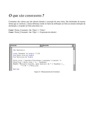 O QUE SÃO CONSTANTES ?
Constantes são valores que não alteram durante a execução de uma rotina. São declaradas da mesma
forma que as variáveis, a única diferença reside no facto da atribuição ser feita na mesma instrução da
declaração, e só poder ser feita uma única vez.

Const <Nome_Constante> As <Tipo> = <Valor>
Const <Nome_Constante> As <Tipo> = <Expressão de cálculo>




                                  Figura 23 –Manuseamento de Constantes
 