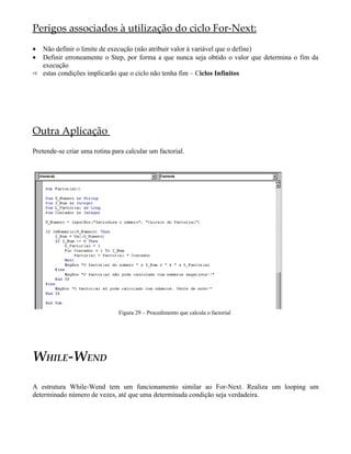 Perigos associados à utilização do ciclo For-Next:
• Não definir o limite de execução (não atribuir valor à variável que o define)
• Definir erroneamente o Step, por forma a que nunca seja obtido o valor que determina o fim da
  execução
 estas condições implicarão que o ciclo não tenha fim – Ciclos Infinitos




Outra Aplicação
Pretende-se criar uma rotina para calcular um factorial.




                               Figura 29 – Procedimento que calcula o factorial




WHILE-WEND

A estrutura While-Wend tem um funcionamento similar ao For-Next. Realiza um looping um
determinado número de vezes, até que uma determinada condição seja verdadeira.
 