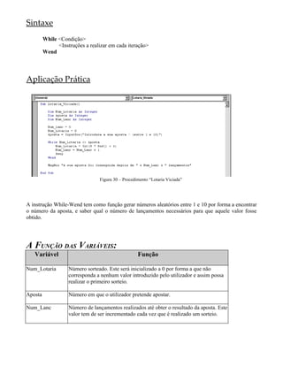 Sintaxe
         While <Condição>
               <Instruções a realizar em cada iteração>
         Wend




Aplicação Prática




                                 Figura 30 – Procedimento “Lotaria Viciada”




A instrução While-Wend tem como função gerar números aleatórios entre 1 e 10 por forma a encontrar
o número da aposta, e saber qual o número de lançamentos necessários para que aquele valor fosse
obtido.




A FUNÇÃO DAS VARIÁVEIS:
   Variável                                         Função

Num_Lotaria         Número sorteado. Este será inicializado a 0 por forma a que não
                    corresponda a nenhum valor introduzido pelo utilizador e assim possa
                    realizar o primeiro sorteio.

Aposta              Número em que o utilizador pretende apostar.

Num_Lanc            Número de lançamentos realizados até obter o resultado da aposta. Este
                    valor tem de ser incrementado cada vez que é realizado um sorteio.
 