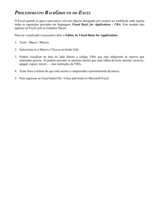 PROCEDIMENTO BACKGROUND DO EXCEL
O Excel quando se grava uma macro cria um objecto designado por module no workbook onde regista
todas as operações gravadas em linguagem Visual Basic for Applications - VBA. Este module não
aparece no Excel com as restantes Sheets.

Para ser visualizado é necessário abrir o Editor de Visual Basic for Applications:

1. Tools / Macro / Macros

2. Selecciona-se a Macro e Clica-se no botão Edit

3. Poderá visualizar na área do lado direito o código VBA que está subjacente às macros que
   entretanto gravou. Aí poderá executar as mesmas tarefas que num editor de texto normal: escrever,
   apagar, copiar, mover,… mas instruções de VBA.

4. Tente fazer a leitura do que está escrito e compreenda o procedimento da macro.

5. Para regressar ao Excel basta File / Close and return to Microsoft Excel.
 