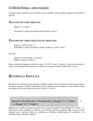 O Objecto Range – uma excepção
O objecto range é referido da mesma forma para ser utilizado como um objecto singular ou colecção de
objectos.



TRATAMENTO COMO OBJECTO:
       Range(“A1”).Value=1

       Equivalente a colocar na primeira célula da Sheet o valor 1.




TRATAMENTO COMO COLECÇÃO DE OBJECTOS:
       Range (“A1:F20”).Value= 1
       Equivalente a colocar em todas as células do range A1 a F20 o valor 1.


Ou então:

       Range (“A1:F20”).Name= “Conjunto”
       Range (“Conjunto”).Value= 1

Onde, na primeira instrução se atribui ao range “A1:F20” o nome “Conjunto”, e na última instrução se
utiliza essa designação para referenciar o respectivo conjunto de células e atribuir-lhe o valor 1.




REFERÊNCIA IMPLÍCITA

Quando se faz referência a uma célula da worksheet, pode-se fazê-lo de diversas formas equivalentes.
No quadro seguinte é exibida a equivalência entre a expressão mais completa e a mais reduzida, sendo
que ambas têm a mesma função (colocar na célula A1 o valor 1):




   Aplication.Workbooks(1).Worksheets(1).Range(“A1”).Value=                                   A
   1 ó Range(“A1”).Value=1
diferença entre ambas as formas de acesso está no facto da segunda forma (Range(“A1”).Value = 1)
admitir que se está a trabalhar no workbook e na worksheet que nesse momento estão activas no Excel,
enquanto que na primeira forma são indicadas as referências identificadoras do workbook e da
worksheet onde se pretende trabalhar.
 