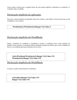 Assim, pode-se afirmar que a segunda forma faz uma alusão implícita à aplicação, ao workbook e à
worksheet onde se trabalha.


Declaração implícita da aplicação:
Para fazer a alusão implicita da aplicação, basta não a indicar, e por defeito o Excel assume que se está
a trabalhar no seu contexto:


         Workbooks(1).Worksheets(1).Range(“A1).Value=1




Declaração implícita do WorkBook:

Omitir a referência ao workbook, é semelhante a assumir o workbook activo como ambiente de
trabalho. Neste contexto, as expressões abaixo indicadas assumem por defeito que se está a trabalhar no
Excel, e no workbook que nesse momento estiver activo.




        ActiveWorkbook.Worksheets(1).Range(“A1).Value=1
        Worksheets(1).Range(“A1).Value=1

Declaração implícita da WorkSheet:

O mesmo se aplica relativamente às worksheets.




        ActiveSheet.Range(“A1).Value=1
        Range(“A1).Value=1
 