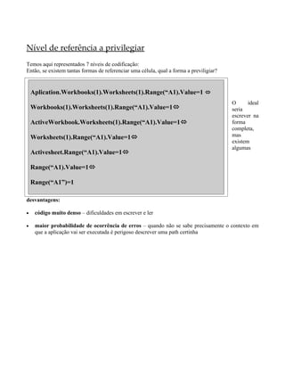 Nível de referência a privilegiar
Temos aqui representados 7 níveis de codificação:
Então, se existem tantas formas de referenciar uma célula, qual a forma a previligiar?


    Aplication.Workbooks(1).Worksheets(1).Range(“A1).Value=1 ó
                                                                                         O      ideal
    Workbooks(1).Worksheets(1).Range(“A1).Value=1                                       seria
                                                                                         escrever na
    ActiveWorkbook.Worksheets(1).Range(“A1).Value=1                                     forma
                                                                                         completa,
    Worksheets(1).Range(“A1).Value=1                                                    mas
                                                                                         existem
                                                                                         algumas
    Activesheet.Range(“A1).Value=1

    Range(“A1).Value=1

    Range(“A1”)=1

desvantagens:

•    código muito denso – dificuldades em escrever e ler

•    maior probabilidade de ocorrência de erros – quando não se sabe precisamente o contexto em
     que a aplicação vai ser executada é perigoso descrever uma path certinha
 