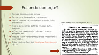 Por onde começar?
 Primeiro conseguem-se nomes
 Procuram-se fotografias e documentos
 Depois as datas de nascimento, batismo, óbito,
casamento
 Vão-se descobrindo os filhos, irmãos e outros
parentes
 Alguns desaparecem (ou falecem cedo, ou
emigram, ou ...)
 Procura-se em várias fontes para se ir recolhendo
informações
 Saber ajudar o Google (http://www.Google.com)
ajuda!
Diário da República e 11 de janeiro de 1913
 
