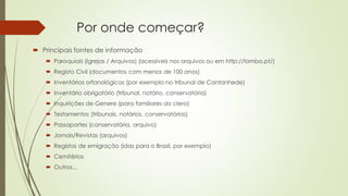 Por onde começar?
 Principais fontes de informação
 Paroquiais (Igrejas / Arquivos) (acessíveis nos arquivos ou em http://tombo.pt/)
 Registo Civil (documentos com menos de 100 anos)
 Inventários orfanológicos (por exemplo no tribunal de Cantanhede)
 Inventário obrigatório (tribunal, notário, conservatória)
 Inquirições de Genere (para familiares do clero)
 Testamentos (tribunais, notários, conservatórias)
 Passaportes (conservatória, arquivo)
 Jornais/Revistas (arquivos)
 Registos de emigração (idas para o Brasil, por exemplo)
 Cemitérios
 Outros...
 