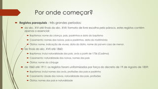 Por onde começar?
 Registos paroquiais - três grandes períodos:
 do séc. XVI até finais do séc. XVII: formato de livre escolha pelo pároco, estes registos contém
apenas o essencial:
 Baptismos: nome da criança, pais, padrinhos e data do baptismo
 Casamento: nomes dos noivos, pais e padrinhos, data do matrimónio
 Óbitos: nome, indicação de viuvez, data do óbito, nome do pai em caso de menor.
 de finais do séc. XVII até 1860:
 Baptismos: inclui naturalidade dos pais, avós a partir de 1736 (Cadima)
 Casamento: naturalidade dos noivos, nomes dos pais
 Óbitos: nome do cônjuge
 de 1860 até 1911: os registos foram uniformizados por força do decreto de 19 de Agosto de 1859:
 Baptismos: inclui nomes dos avós, profissões dos pais e padrinho
 Casamento: idade dos noivos, naturalidade dos pais, profissões
 Óbitos: nomes dos pais e naturalidade
 