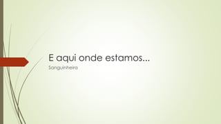 E aqui onde estamos...
Sanguinheira
 