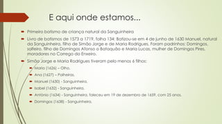 E aqui onde estamos...
 Primeiro batismo de criança natural da Sanguinheira
 Livro de batismos de 1573 a 1719, folha 134: Batizou-se em 4 de junho de 1630 Manuel, natural
da Sanguinheira, filho de Simão Jorge e de Maria Rodrigues. Foram padrinhos: Domingos,
solteiro, filho de Domingos Afonso o Bataquão e Maria Lucas, mulher de Domingos Pires,
moradores no Corrego do Enxeiro.
 Simão Jorge e Maria Rodrigues tiveram pelo menos 6 filhos:
 Maria (1626) – Olho,
 Ana (1627) – Palheiras,
 Manuel (1630) - Sanguinheira,
 Isabel (1632) - Sanguinheira,
 António (1634) - Sanguinheira, faleceu em 19 de dezembro de 1659, com 25 anos.
 Domingos (1638) - Sanguinheira.
 