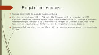 E aqui onde estamos...
 Primeiro casamento de morador da Sanguinheira
 Livro de casamentos de 1570 a 1764, folha 124. Casaram em 2 de novembro de 1672
Agostinho Fernandes, da Sanguinheira, viúvo, com Isabel Francisca, da Guímara. A noiva era
filha de Domingos Francisco e de Maria Francisca Vinagre, da Guímara, já defuntos. Foram
testemunhas: Miguel Jorge, João Domingues e Domingos Francisco, do Escoural.
 No entanto faltam muitos anos (de 1604 a 1669) de assentos de casamentos para o couto de
Cadima.
 