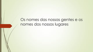 Os nomes das nossas gentes e os
nomes dos nossos lugares
 