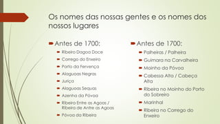 Os nomes das nossas gentes e os nomes dos
nossos lugares
Antes de 1700:
 Ribeiro Dagoa Doce
 Corrego do Enxeiro
 Porto da Fervença
 Alaguoas Negras
 Juriça
 Alaguoas Sequas
 Azenha da Póvoa
 Ribeira Entre as Agoas /
Ribeira de Antre as Agoas
 Póvoa da Ribeira
Antes de 1700:
 Palheiras / Palheira
 Guimara na Carvalheira
 Moinho da Póvoa
 Cabessa Alta / Cabeça
Alta
 Ribeira no Moinho do Porto
do Sobreiro
 Marinhal
 Ribeira no Corrego do
Enxeiro
 