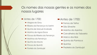 Os nomes das nossas gentes e os nomes dos
nossos lugares
 Antes de 1700:
 Alagoa do Grou
 Ribeira da Fervença no Sarrim
 Quinta de Manuel Andrade
 Moinho de Agoa Doce
 Póvoa da Ribeira da Fervença
 Moinhos da Fervença
 Quinta da Mouta
 Póvoa da Quintã
 Portela do Zambujal
Antes de 1700:
 Fornos da Telha
 São Silvestre
 Moinho da Azenha
 Carvalheira da Taboeira
 Marco dos Bois
 Quinta da Pamioca
 Quintas
 Pedreira do Zambujal
 