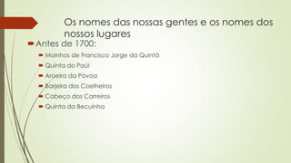 Os nomes das nossas gentes e os nomes dos
nossos lugares
Antes de 1700:
 Moinhos de Francisco Jorge da Quintã
 Quinta do Paúl
 Aroeira da Póvoa
 Barjeira dos Coelheiros
 Cabeço dos Carreiros
 Quinta da Becuinha
 