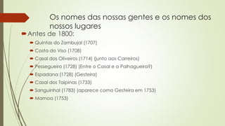 Os nomes das nossas gentes e os nomes dos
nossos lugares
Antes de 1800:
 Quintas do Zambujal (1707)
 Costa do Viso (1708)
 Casal dos Oliveiros (1714) (junto aos Carreiros)
 Pessegueiro (1728) (Entre o Casal e a Palhagueira?)
 Espadana (1728) (Gesteira)
 Casal dos Taipinas (1733)
 Sanguinhal (1783) (aparece como Gesteira em 1753)
 Mamoa (1753)
 