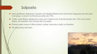 Solposto
 Manuel Ribeiro (Solposto) casado com Brigida Ribeira era natural da freguesia de Mira (das
Cavadas), viveram na Fervença antes de 1776.
 O filho José Ribeiro (Solposto) casou em Cadima em 5 de Novembro de 1776 com Ursula
Maria, da Gesteira. Era natural das Cavadas.
 Tiveram pelo menos 4 filhos (Maria, Isabel, Manuel e José) na Gesteira.
 Há descentes até hoje...
 