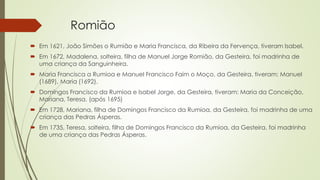 Romião
 Em 1621, João Simões o Rumião e Maria Francisca, da Ribeira da Fervença, tiveram Isabel.
 Em 1672, Madalena, solteira, filha de Manuel Jorge Romião, da Gesteira, foi madrinha de
uma criança da Sanguinheira.
 Maria Francisca a Rumioa e Manuel Francisco Faim o Moço, da Gesteira, tiveram: Manuel
(1689), Maria (1692).
 Domingos Francisco da Rumioa e Isabel Jorge, da Gesteira, tiveram: Maria da Conceição,
Mariana, Teresa. (após 1695)
 Em 1728, Mariana, filha de Domingos Francisco da Rumioa, da Gesteira, foi madrinha de uma
criança das Pedras Ásperas.
 Em 1735, Teresa, solteira, filha de Domingos Francisco da Rumioa, da Gesteira, foi madrinha
de uma criança das Pedras Ásperas.
 