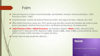 Faim
 Manuel Francisco o Faim e Ana Fernandes, da Gesteira, tiveram: Manuel (Gesteira, 1659),
Francisco (Grou, 1662).
 Ana Fernandes, mulher de Manuel Francisco Faim, da Lagoa do Grou, faleceu em 1667.
 Filha Maria Francisca casou em 1672, sendo que era dita natural da Gesteira de onde os pais
eram moradores. António Francisco Faim, da Ribeira da Fervença, foi testemunha.
 João Francisco Faim e Maria Francisca, da Gesteira, tiveram: Maria (1669), Manuel (1674),
Isabel (1677), Manuel (1679), Baptista (1684), Ursula (1688), João (1688) e possivelmente Joana
(1691) e Maria (1694) nascidas na Lagoa do Grou.
 Ainda hoje há descendentes directos ...
 