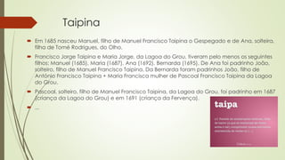 Taipina
 Em 1685 nasceu Manuel, filho de Manuel Francisco Taipina o Gespegado e de Ana, solteira,
filha de Tomé Rodrigues, do Olho.
 Francisco Jorge Taipina e Maria Jorge, da Lagoa do Grou, tiveram pelo menos os seguintes
filhos: Manuel (1685), Maria (1687), Ana (1692), Bernarda (1695). De Ana foi padrinho João,
solteiro, filho de Manuel Francisco Taipina. Da Bernarda foram padrinhos João, filho de
António Francisco Taipina + Maria Francisca mulher de Pascoal Francisco Taipina da Lagoa
do Grou.
 Pascoal, solteiro, filho de Manuel Francisco Taipina, da Lagoa do Grou, foi padrinho em 1687
(criança da Lagoa do Grou) e em 1691 (criança da Fervença).
 ...
 