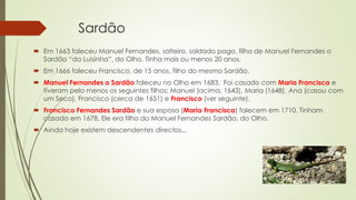 Sardão
 Em 1663 faleceu Manuel Fernandes, solteiro, soldado pago, filho de Manuel Fernandes o
Sardão “da Luisinha”, do Olho. Tinha mais ou menos 20 anos.
 Em 1666 faleceu Francisco, de 15 anos, filho do mesmo Sardão.
 Manuel Fernandes o Sardão faleceu no Olho em 1683. Foi casado com Maria Francisca e
tiveram pelo menos os seguintes filhos: Manuel (acima, 1643), Maria (1648), Ana (casou com
um Seco), Francisco (cerca de 1651) e Francisco (ver seguinte).
 Francisco Fernandes Sardão e sua esposa (Maria Francisca) falecem em 1710. Tinham
casado em 1678. Ele era filho do Manuel Fernandes Sardão, do Olho.
 Ainda hoje existem descendentes directos...
 