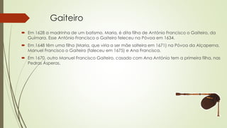 Gaiteiro
 Em 1628 a madrinha de um batismo, Maria, é dita filha de António Francisco o Gaiteiro, da
Guímara. Esse António Francisco o Gaiteiro feleceu na Póvoa em 1634.
 Em 1648 têm uma filha (Maria, que viria a ser mãe solteira em 1671) na Póvoa da Alçaperna,
Manuel Francisco o Gaiteiro (faleceu em 1675) e Ana Francisca.
 Em 1670, outro Manuel Francisco Gaiteiro, casado com Ana Antónia tem a primeira filha, nas
Pedras Ásperas.
 