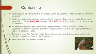 Cantarinho
 Deram origem ao nome de uma localidade (parte do Casal dos Netos, ainda hoje nome de
uma rua).
 Ainda sem a alcunha – Manuel Teixeira e Maria Francisca (Fervença em 1686). Tiveram pelo
menos Maria (1686), Ana (1688), Manuel (1691), João (1695), Francisco (1699), todos nascidos
na Fervença.
 Posteriormente (1737) “Manuel Teixeira” aparece como “Manuel Francisco Teixeira o
Cantarinho”, morador no Casal dos Netos. Faleceu como “Manuel Francisco Cantarinho o
Velho, no Casal dos Netos.
 Referência a um filho Francisco João Cantarinho que viveu no Braganção (onde também
faleceu a mãe Maria Francisca) e Entreáguas.
 Ainda hoje tem descendência directa...
 