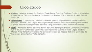 Localização
 Cadima : Aljuriça; Braganção; Cadima; Carvalheira; Casal de Cadima; Coutada; Coelheiros;
Corga; Fornos; Olhos da Fervença; Ponte da Lapa; Pontes; Póvoa; Quinta; Rodelo; Taboeira;
Zambujal
 Sanguinheira : Cantarinhos; Carreiros; Casal dos Netos; Corgo Encheiro, Escoural; Feitoso;
Freches; Gesteira; Grou; Lagoa Alta; Lagoa Negra; Lombo Folar; Moita; Palhagueira; Pedras
Ásperas; Recachos; Sanguinheira de Baixo; Sanguinheira de Cima; Taipinas; Tavaredes
 Tocha : Andrades; Barrins de Baixo; Barrins de Cima; Berlengas; Bracial; Caetanas; Caniceira;
Casal do João; Catarinões; Cochadas; Escoural; Fonte Quente; Inacios; Lagoa dos Bois;
Morros; Praia da Tocha; Pereirões; Povoeiras; Queixada da Raposa de Baixo; Queixada da
Raposa de Cima; Tocha; Volta da Tocha
 