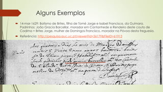 Alguns Exemplos
 14-mar-1629: Batismo de Brites, filha de Tomé Jorge e Isabel Francisca, da Guímara.
Padrinhos: João Gracia Barcellar, morador em Cantanhede e Rendeiro deste couto de
Cadima + Brites Jorge, mulher de Domingos Francisco, morador na Póvoa desta freguesia.
 Referência: http://pesquisa.auc.uc.pt/viewer?id=36179&FileID=61913
 