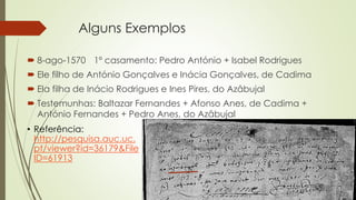 Alguns Exemplos
 8-ago-1570 1º casamento: Pedro António + Isabel Rodrigues
 Ele filho de António Gonçalves e Inácia Gonçalves, de Cadima
 Ela filha de Inácio Rodrigues e Ines Pires, do Azâbujal
 Testemunhas: Baltazar Fernandes + Afonso Anes, de Cadima +
António Fernandes + Pedro Anes, do Azâbujal
• Referência:
http://pesquisa.auc.uc.
pt/viewer?id=36179&File
ID=61913
 