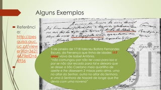 Alguns Exemplos
 Referênci
a:
http://pes
quisa.auc.
uc.pt/view
er?id=3621
4&FileID=6
4956

5 de janeiro de 1718 faleceu Batista Fernandes
Escuro, da Fervença que tinha de idades 117
anos, viúvo de Isabel Antónia.
“não comungou por não ter casa para isso e
por se não dar recado para tal e deixara que
se desse a São Caetano meio quartilho de
azeite e lhe dissessem 2 missas pela alma, uma
no altar do Senhor, outra no altar da Senhora,
e uma à Senhora de Nazaré de longe que lhe
devia com uma novena”
 