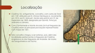 Localização
 Cadima, foi, antigamente, concelho, com carta de foral
em 1181 atribuído por D. Afonso Henriques e, novamente,
em 1512, por D. Manuel I, tendo sido extinto em 31 de
Dezembro de 1853, designado por Quintã. Tinha juiz
ordinário e câmara.
 Com Cantanhede e Monte Arcado (actual freguesia de
Covões) eram as principais povoações representadas
num mapa de 1561.
 Este concelho chegou a ser extenso, pois, além das
localidades pertencentes à freguesia de Cadima,
englobava as das freguesias de Arazede, de Liceia,
da Sanguinheira e da Tocha.
 