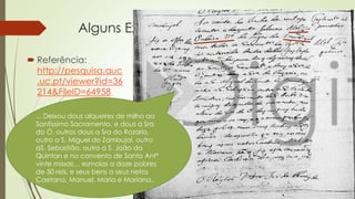 Alguns Exemplos
 Referência:
http://pesquisa.auc
.uc.pt/viewer?id=36
214&FileID=64958
... Deixou dous alqueires de milho ao
Santissimo Sacramento, e dous a Sra
do Ó, outros dous a Sra do Rozario,
outro a S. Miguel do Zambujal, outro
aS. Sebastião, outro a S. João da
Quintan e no convento de Santo Antº
vinte missas… esmolas a doze pobres
de 50 reis, e seus bens a seus netos
Caetano, Manuel, Maria e Mariana..
 
